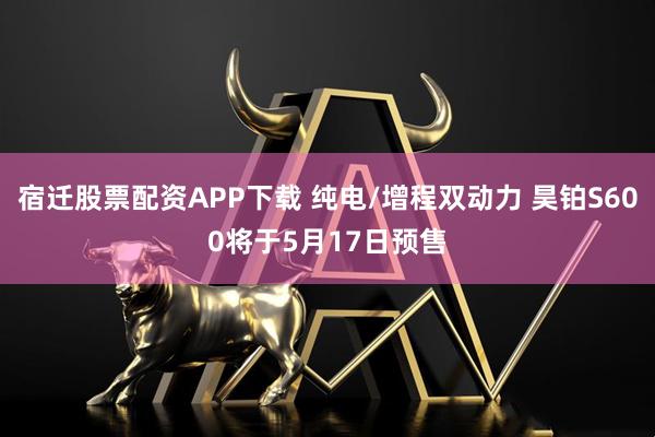 宿迁股票配资APP下载 纯电/增程双动力 昊铂S600将于5月17日预售