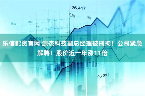 乐信配资官网 源杰科技副总经理被刑拘！公司紧急解聘！股价近一年涨11倍
